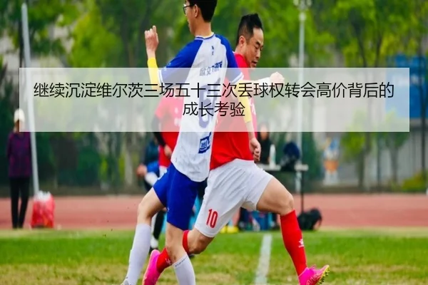 继续沉淀维尔茨三场五十三次丢球权转会高价背后的成长考验